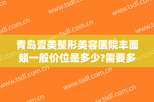 青岛壹美整形美容医院丰面颊一般价位是多少?需要多久恢复?(青岛壹美整形医生)