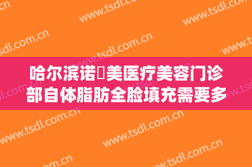 哈尔滨诺嬄美医疗美容门诊部自体脂肪全脸填充需要多少钱?可靠吗?(哈尔滨自体填充面颊多少钱)