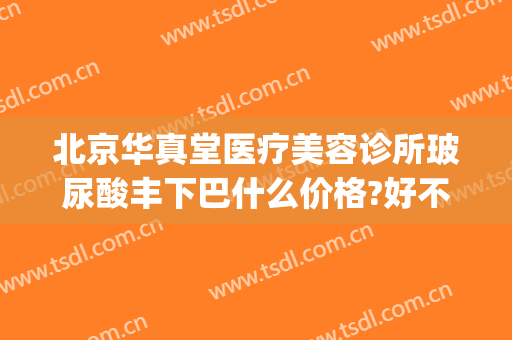 北京华真堂医疗美容诊所玻尿酸丰下巴什么价格?好不好?(北京华真堂医疗美容诊所怎么样)