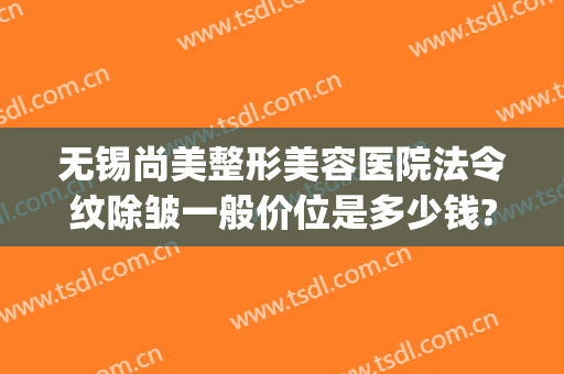 无锡尚美整形美容医院法令纹除皱一般价位是多少钱?有哪些优势?(法令纹除皱针多少钱)