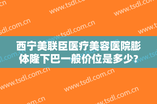 西宁美联臣医疗美容医院膨体隆下巴一般价位是多少?效果怎么样?
