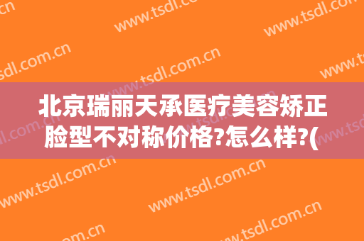 北京瑞丽天承医疗美容矫正脸型不对称价格?怎么样?(北京瑞丽天承医疗美容诊所)