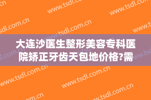 大连沙医生整形美容专科医院矫正牙齿天包地价格?需要多久恢复?(大连沙医生整形美容口腔专科医院)