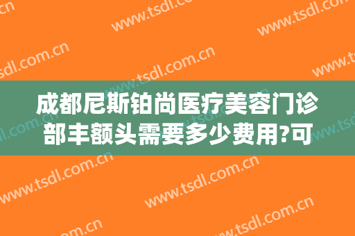 成都尼斯铂尚医疗美容门诊部丰额头需要多少费用?可靠吗?(成都尼斯铂尚整形医院)
