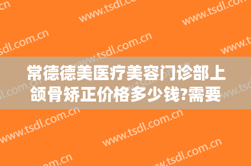 常德德美医疗美容门诊部上颌骨矫正价格多少钱?需要多久恢复?(常德牙齿矫正多少钱)