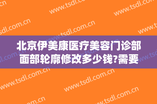 北京伊美康医疗美容门诊部面部轮廓修改多少钱?需要多久恢复?(北京伊美整形医院)