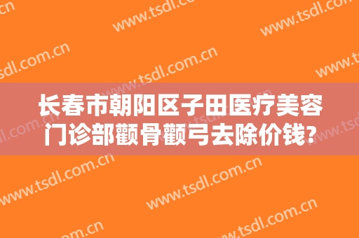 长春市朝阳区子田医疗美容门诊部颧骨颧弓去除价钱?可靠吗?