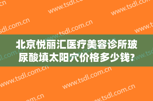 北京悦丽汇医疗美容诊所玻尿酸填太阳穴价格多少钱?靠谱吗?(太阳凹陷填充玻尿酸多少钱)