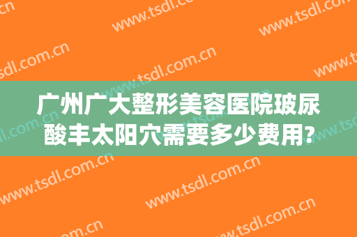 广州广大整形美容医院玻尿酸丰太阳穴需要多少费用?好不好?(广州整形多少钱)