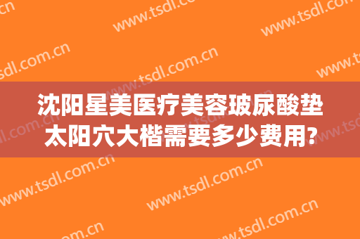 沈阳星美医疗美容玻尿酸垫太阳穴大楷需要多少费用?效果怎么样?(沈阳星和整形)