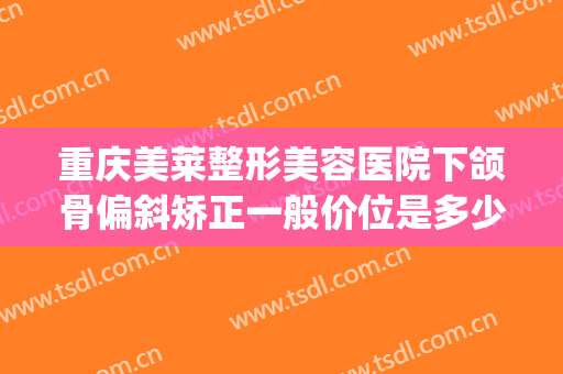 重庆美莱整形美容医院下颌骨偏斜矫正一般价位是多少钱?靠谱吗?(重庆美莱美容整形医院正规吗)