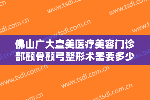 佛山广大壹美医疗美容门诊部颧骨颧弓整形术需要多少费用?有哪些优势?