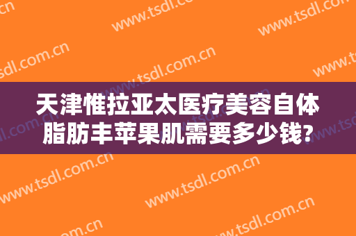 天津惟拉亚太医疗美容自体脂肪丰苹果肌需要多少钱?怎么样?
