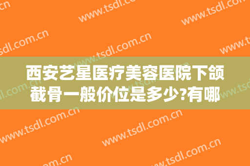 西安艺星医疗美容医院下颌截骨一般价位是多少?有哪些优势?(下颌骨整形要多少钱)
