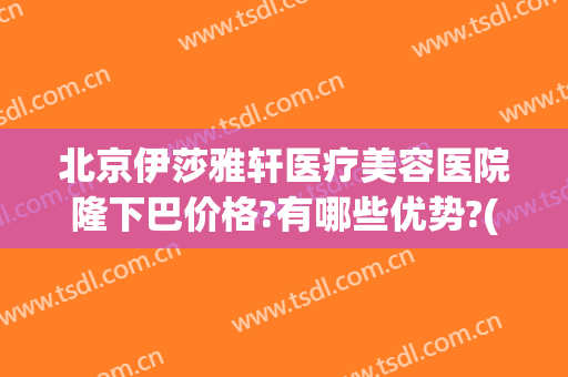 北京伊莎雅轩医疗美容医院隆下巴价格?有哪些优势?(北京伊莲整形美容医院)