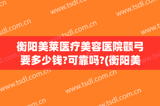 衡阳美莱医疗美容医院颧弓要多少钱?可靠吗?(衡阳美莱整形医院在哪里)