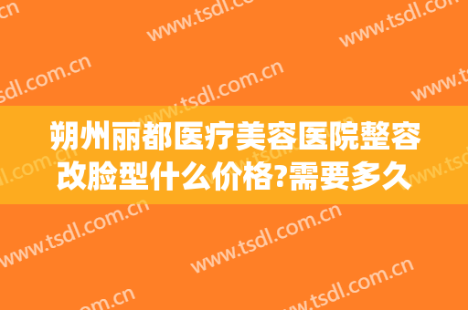 朔州丽都医疗美容医院整容改脸型什么价格?需要多久恢复?(朔州丽都整形)