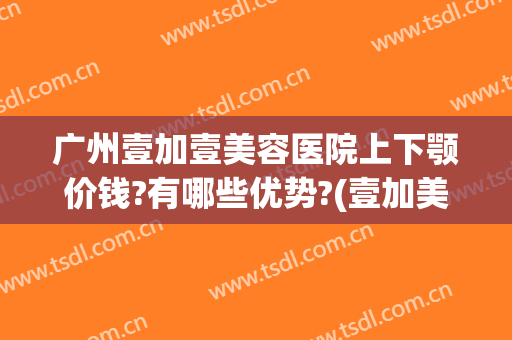 广州壹加壹美容医院上下颚价钱?有哪些优势?(壹加美医疗美容医院怎么样)
