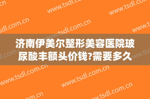 济南伊美尔整形美容医院玻尿酸丰额头价钱?需要多久恢复?(伊美尔整形价格)