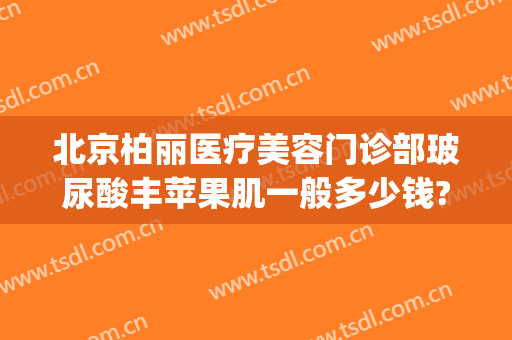 北京柏丽医疗美容门诊部玻尿酸丰苹果肌一般多少钱?贵不贵?(北京医院玻尿酸)
