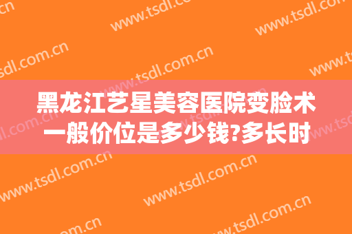 黑龙江艺星美容医院变脸术一般价位是多少钱?多长时间恢复?(哈尔滨艺星美容医院怎么样)