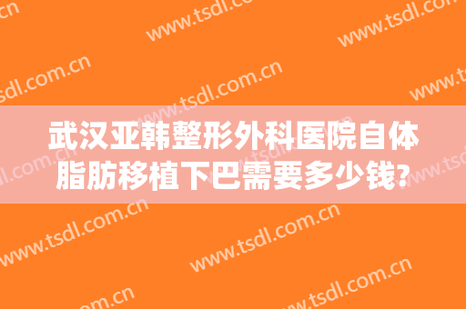 武汉亚韩整形外科医院自体脂肪移植下巴需要多少钱?需要多久恢复?(武汉华韩整形医院)