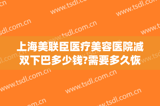 上海美联臣医疗美容医院减双下巴多少钱?需要多久恢复?(医美去双下巴价钱)