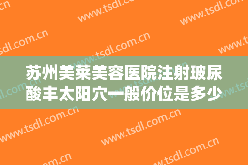 苏州美莱美容医院注射玻尿酸丰太阳穴一般价位是多少费用?怎么样?(苏州美莱美容整形医院电话)
