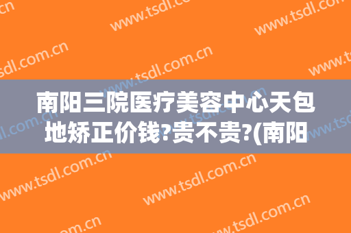南阳三院医疗美容中心天包地矫正价钱?贵不贵?(南阳三院整形是外包吗)