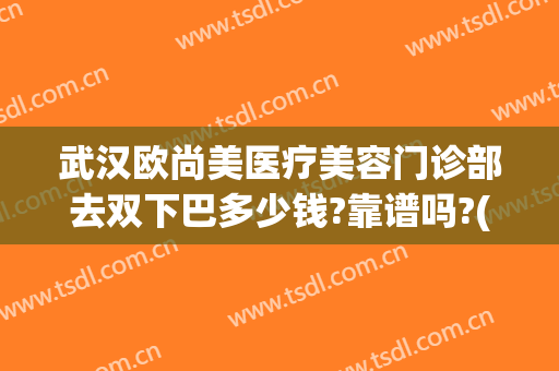 武汉欧尚美医疗美容门诊部去双下巴多少钱?靠谱吗?(武汉欧尚美医疗美容价格表)