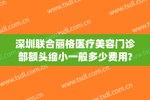深圳联合丽格医疗美容门诊部额头缩小一般多少费用?靠谱吗?(深圳联合丽格美容医院)