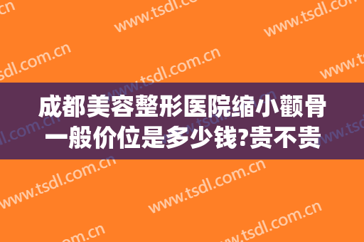 成都美容整形医院缩小颧骨一般价位是多少钱?贵不贵?(颧骨太突出整容大概多少钱)