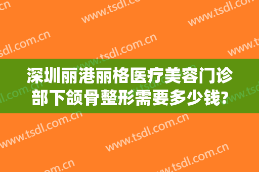 深圳丽港丽格医疗美容门诊部下颌骨整形需要多少钱?多长时间恢复?(深圳金丽整形医院怎么样)