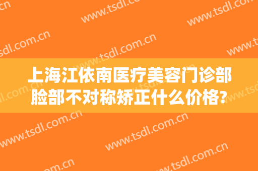 上海江依南医疗美容门诊部脸部不对称矫正什么价格?贵不贵?(上海江依南医疗美容医院好不好)
