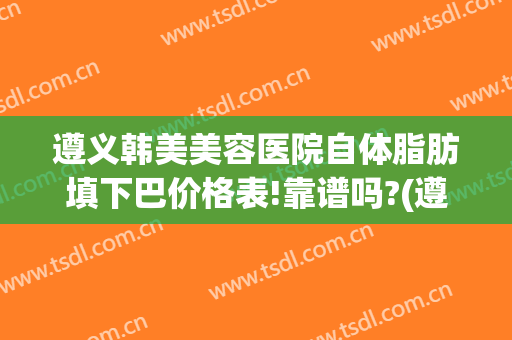 遵义韩美美容医院自体脂肪填下巴价格表!靠谱吗?(遵义韩美美容整形医院)