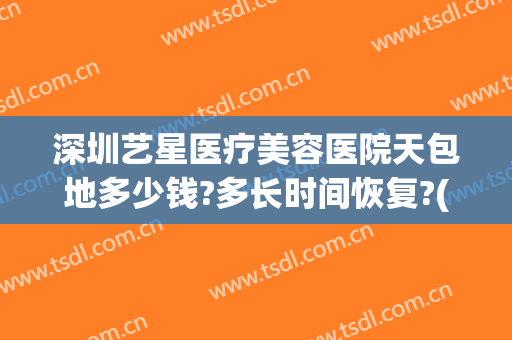 深圳艺星医疗美容医院天包地多少钱?多长时间恢复?(深圳艺星医疗美容医院正规吗?)