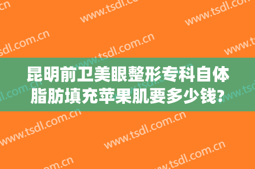 昆明前卫美眼整形专科自体脂肪填充苹果肌要多少钱?效果怎么样?(昆明前卫美眼整形专科医院)