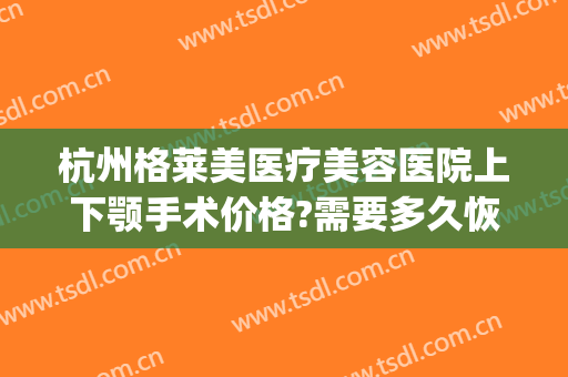 杭州格莱美医疗美容医院上下颚手术价格?需要多久恢复?(杭州下颌角手术多少钱)