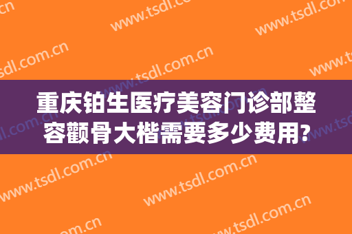 重庆铂生医疗美容门诊部整容颧骨大楷需要多少费用?靠谱吗?(重庆铂生医疗美容医院怎么样)