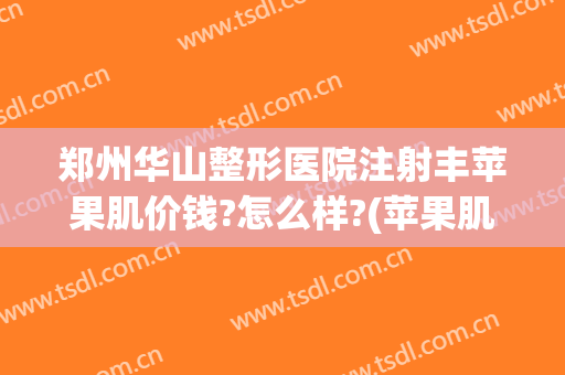郑州华山整形医院注射丰苹果肌价钱?怎么样?(苹果肌整形多少钱?)