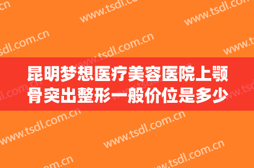 昆明梦想医疗美容医院上颚骨突出整形一般价位是多少?靠谱吗?(昆明梦想整形美容医院价格表)