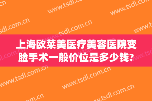 上海欧莱美医疗美容医院变脸手术一般价位是多少钱?有哪些优势?(上海欧莱美整形)
