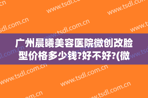 广州晨曦美容医院微创改脸型价格多少钱?好不好?(微创改脸型手术价格)