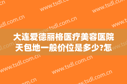 大连爱德丽格医疗美容医院天包地一般价位是多少?怎么样?(大连爱德丽格是正规)