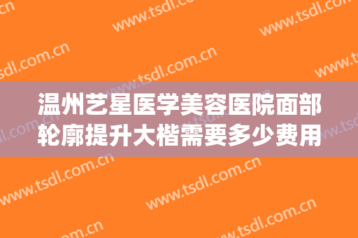 温州艺星医学美容医院面部轮廓提升大楷需要多少费用?有哪些优势?(温州艺星整形医院怎么样?)
