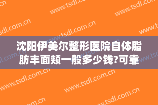 沈阳伊美尔整形医院自体脂肪丰面颊一般多少钱?可靠吗?(沈阳伊莱美医疗美容整形医院)