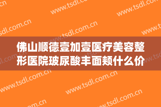 佛山顺德壹加壹医疗美容整形医院玻尿酸丰面颊什么价格?靠谱吗?(顺德美容整形医院)