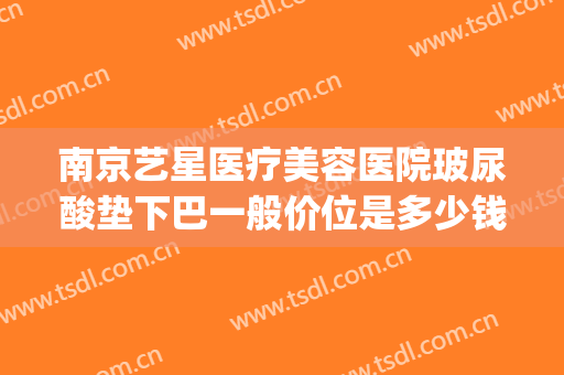 南京艺星医疗美容医院玻尿酸垫下巴一般价位是多少钱?有哪些优势?(南京下巴注射玻尿酸多少钱)
