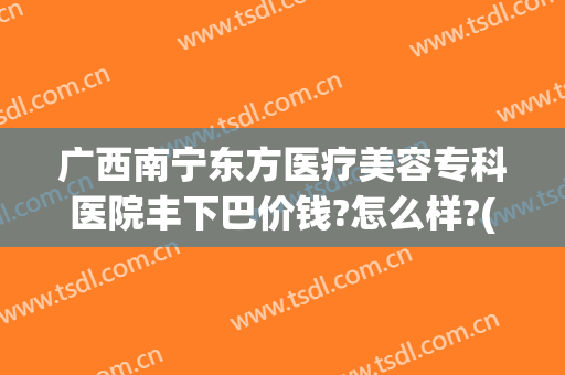 广西南宁东方医疗美容专科医院丰下巴价钱?怎么样?(广西南宁东方医疗美容医院好不好)