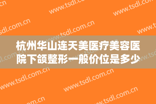 杭州华山连天美医疗美容医院下颌整形一般价位是多少费用?靠谱吗?(杭州华山医疗整形美容医院地址)